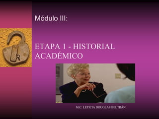 Módulo III:
ETAPA 1 - HISTORIAL
ACADÉMICO
M.C. LETICIA DOUGLAS BELTRÁN
 
