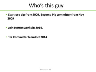 ©	
  Hortonworks	
  Inc.	
  2015
Who’s	
  this	
  guy
• Start	
  use	
  pig	
  from	
  2009.	
  Become	
  Pig	
  committer	
  from	
  Nov	
  
2009
• Join	
  Hortonworks	
  in	
  2014.	
  
• Tez Committer	
  from	
  Oct	
  2014
 