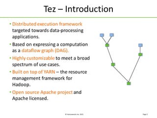 ©	
  Hortonworks	
  Inc.	
  2015
Tez	
  – Introduction
Page	
  5
• Distributed	
  execution	
  framework	
  
targeted	
  towards	
  data-­‐processing	
  
applications.
• Based	
  on	
  expressing	
  a	
  computation	
  
as	
  a	
  dataflow	
  graph	
  (DAG).
• Highly	
  customizable	
  to	
  meet	
  a	
  broad	
  
spectrum	
  of	
  use	
  cases.
• Built	
  on	
  top	
  of	
  YARN	
  – the	
  resource	
  
management	
  framework	
  for	
  
Hadoop.
• Open	
  source	
  Apache	
  project	
  and	
  
Apache	
  licensed.
 