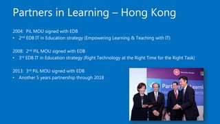 Partners in Learning – Hong Kong
2004: PiL MOU signed with EDB
• 2nd EDB IT in Education strategy (Empowering Learning & Teaching with IT)
2008: 2nd PiL MOU signed with EDB
• 3rd EDB IT in Education strategy (Right Technology at the Right Time for the Right Task)
2013: 3rd PiL MOU signed with EDB
• Another 5 years partnership through 2018
 