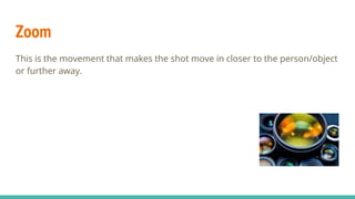 Zoom
This is the movement that makes the shot move in closer to the person/object
or further away.