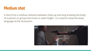 Medium shot
A shot from a medium distance between close up and long showing the body
of a person or group from knee or waist height . It is used to show the body
language of the characters.