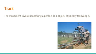 Track
The movement involves following a person or a object, physically following it.