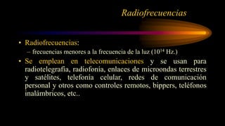 • Radiofrecuencias:
– frecuencias menores a la frecuencia de la luz (1014 Hz.)
• Se emplean en telecomunicaciones y se usan para
radiotelegrafía, radiofonía, enlaces de microondas terrestres
y satélites, telefonía celular, redes de comunicación
personal y otros como controles remotos, bippers, teléfonos
inalámbricos, etc..
Radiofrecuencias
 