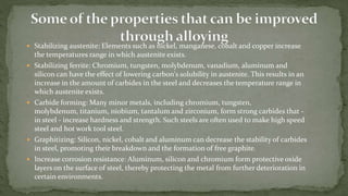  Stabilizing austenite: Elements such as nickel, manganese, cobalt and copper increase
the temperatures range in which austenite exists.
 Stabilizing ferrite: Chromium, tungsten, molybdenum, vanadium, aluminum and
silicon can have the effect of lowering carbon's solubility in austenite. This results in an
increase in the amount of carbides in the steel and decreases the temperature range in
which austenite exists.
 Carbide forming: Many minor metals, including chromium, tungsten,
molybdenum, titanium, niobium, tantalum and zirconium, form strong carbides that -
in steel - increase hardness and strength. Such steels are often used to make high speed
steel and hot work tool steel.
 Graphitizing: Silicon, nickel, cobalt and aluminum can decrease the stability of carbides
in steel, promoting their breakdown and the formation of free graphite.
 Increase corrosion resistance: Aluminum, silicon and chromium form protective oxide
layers on the surface of steel, thereby protecting the metal from further deterioration in
certain environments.
 