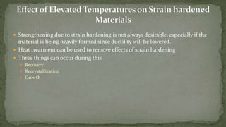 Strengthening due to strain hardening is not always desirable, especially if the
material is being heavily formed since ductility will be lowered.
 Heat treatment can be used to remove effects of strain hardening
 Three things can occur during this
 Recovery
 Recrystallization
 Growth
 
