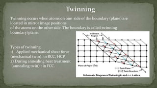 Twinning occurs when atoms on one side of the boundary (plane) are
located in mirror image positions
of the atoms on the other side. The boundary is called twinning
boundary/plane.
Types of twinning
1) Applied mechanical shear force
(mechanical twin): in BCC, HCP
2) During annealing heat treatment
(annealing twin) : in FCC.
 