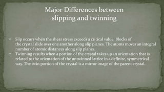 • Slip occurs when the shear stress exceeds a critical value. Blocks of
the crystal slide over one another along slip planes. The atoms moves an integral
number of atomic distances along slip planes.
• Twinning results when a portion of the crystal takes up an orientation that is
related to the orientation of the untwinned lattice in a definite, symmetrical
way. The twin portion of the crystal is a mirror image of the parent crystal.
Major Differences between
slipping and twinning
 