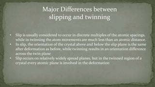 • Slip is usually considered to occur in discrete multiples of the atomic spacings,
while in twinning the atom movements are much less than an atomic distance.
• In slip, the orientation of the crystal above and below the slip plane is the same
after deformation as before, while twinning results in an orientation difference
across the twin plane
• Slip occurs on relatively widely spread planes, but in the twinned region of a
crystal every atomic plane is involved in the deformation
Major Differences between
slipping and twinning
 