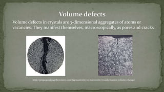 Volume defects in crystals are 3-dimensional aggregates of atoms or
vacancies. They manifest themselves, macroscopically, as pores and cracks.
http://pmpaspeakingofprecision.com/tag/austenite-to-martensite-trnasformation-volume-change/
 