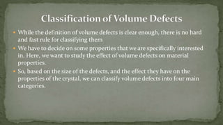  While the definition of volume defects is clear enough, there is no hard
and fast rule for classifying them
 We have to decide on some properties that we are specifically interested
in. Here, we want to study the effect of volume defects on material
properties.
 So, based on the size of the defects, and the effect they have on the
properties of the crystal, we can classify volume defects into four main
categories.
 