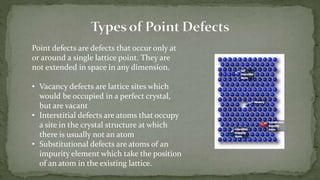 Point defects are defects that occur only at
or around a single lattice point. They are
not extended in space in any dimension.
• Vacancy defects are lattice sites which
would be occupied in a perfect crystal,
but are vacant
• Interstitial defects are atoms that occupy
a site in the crystal structure at which
there is usually not an atom
• Substitutional defects are atoms of an
impurity element which take the position
of an atom in the existing lattice.
 