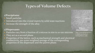 1)Precipitates
 Small particles
 Introduced into the crystal matrix by solid state reactions
 Increase the strength of the alloy
2)Dispersants
 Particles vary from a fraction of a micron in size to 10-100 microns
 They act as a second phase
 Properties of the lattice, such as mechanical strength and electrical
conductivity, are some weighted average of the corresponding
properties of the dispersant and the parent phase.
http://www.doitpoms.ac.u
k/tlplib/mechanical-
testing/theory2.php
 