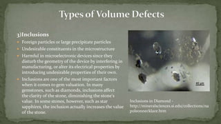 3)Inclusions
 Foreign particles or large precipitate particles
 Undesirable constituents in the microstructure
 Harmful in microelectronic devices since they
disturb the geometry of the device by interfering in
manufacturing, or alter its electrical properties by
introducing undesirable properties of their own.
 Inclusions are one of the most important factors
when it comes to gem valuation. In many
gemstones, such as diamonds, inclusions affect
the clarity of the stone, diminishing the stone's
value. In some stones, however, such as star
sapphires, the inclusion actually increases the value
of the stone.
Inclusions in Diamond -
http://mineralsciences.si.edu/collections/na
poleonnecklace.htm
 