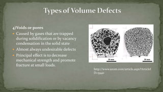 4)Voids or pores
 Caused by gases that are trapped
during solidification or by vacancy
condensation in the solid state
 Almost always undesirable defects
 Principal effect is to decrease
mechanical strength and promote
fracture at small loads.
http://www.azom.com/article.aspx?ArticleI
D=5940
 