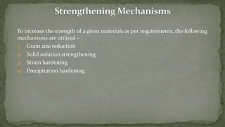 To increase the strength of a given materials as per requirements, the following
mechanisms are utilised –
1) Grain size reduction
2) Solid solution strengthening
3) Strain hardening
4) Precipitation hardening
 