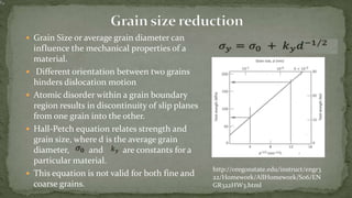 http://oregonstate.edu/instruct/engr3
22/Homework/AllHomework/S06/EN
GR322HW3.html
 Grain Size or average grain diameter can
influence the mechanical properties of a
material.
 Different orientation between two grains
hinders dislocation motion
 Atomic disorder within a grain boundary
region results in discontinuity of slip planes
from one grain into the other.
 Hall-Petch equation relates strength and
grain size, where d is the average grain
diameter, and are constants for a
particular material.
 This equation is not valid for both fine and
coarse grains.
 