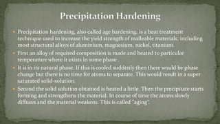  Precipitation hardening, also called age hardening, is a heat treatment
technique used to increase the yield strength of malleable materials, including
most structural alloys of aluminium, magnesium, nickel, titanium.
 First an alloy of required composition is made and heated to particular
temperature where it exists in some phase .
 It is in its natural phase. If this is cooled suddenly then there would be phase
change but there is no time for atoms to separate. This would result in a super
saturated solid-solution.
 Second the solid solution obtained is heated a little. Then the precipitate starts
forming and strengthens the material. In course of time the atoms slowly
diffuses and the material weakens. This is called "aging“.
 