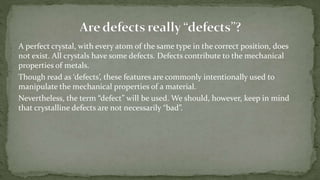 A perfect crystal, with every atom of the same type in the correct position, does
not exist. All crystals have some defects. Defects contribute to the mechanical
properties of metals.
Though read as ‘defects’, these features are commonly intentionally used to
manipulate the mechanical properties of a material.
Nevertheless, the term “defect” will be used. We should, however, keep in mind
that crystalline defects are not necessarily “bad”.
 