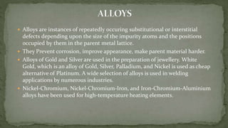  Alloys are instances of repeatedly occuring substitutional or interstitial
defects depending upon the size of the impurity atoms and the positions
occupied by them in the parent metal lattice.
 They Prevent corrosion, improve appearance, make parent material harder.
 Alloys of Gold and Silver are used in the preparation of jewellery. White
Gold, which is an alloy of Gold, Silver, Palladium, and Nickel is used as cheap
alternative of Platinum. A wide selection of alloys is used in welding
applications by numerous industries.
 Nickel-Chromium, Nickel-Chromium-Iron, and Iron-Chromium-Aluminium
alloys have been used for high-temperature heating elements.
 
