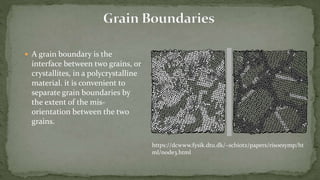  A grain boundary is the
interface between two grains, or
crystallites, in a polycrystalline
material. it is convenient to
separate grain boundaries by
the extent of the mis-
orientation between the two
grains.
https://dcwww.fysik.dtu.dk/~schiotz/papers/risoesymp/ht
ml/node3.html
 