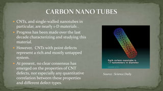  CNTs, and single-walled nanotubes in
particular, are nearly 1-D materials .
 Progress has been made over the last
decade characterizing and studying this
material.
 However, CNTs with point defects
represent a rich and mostly untapped
system.
 At present, no clear consensus has
emerged on the properties of CNT
defects, nor especially any quantitative
correlation between these properties
and different defect types.
Source : Science Daily
 