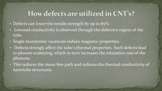  Defects can lower the tensile strength by up to 85%.
 Lowered conductivity is observed through the defective region of the
tube.
 Single monatomic vacancies induce magnetic properties.
 Defects strongly affect the tube's thermal properties. Such defects lead
to phonon scattering, which in turn increases the relaxation rate of the
phonons.
 This reduces the mean free path and reduces the thermal conductivity of
nanotube structures.
 