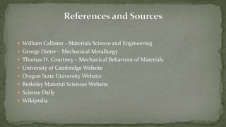  William Callister - Materials Science and Engineering
 George Dieter – Mechanical Metallurgy
 Thomas H. Courtney – Mechanical Behaviour of Materials
 University of Cambridge Website
 Oregon State University Website
 Berkeley Material Sciences Website
 Science Daily
 Wikipedia
 