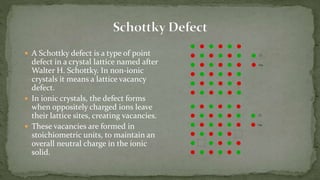  A Schottky defect is a type of point
defect in a crystal lattice named after
Walter H. Schottky. In non-ionic
crystals it means a lattice vacancy
defect.
 In ionic crystals, the defect forms
when oppositely charged ions leave
their lattice sites, creating vacancies.
 These vacancies are formed in
stoichiometric units, to maintain an
overall neutral charge in the ionic
solid.
 