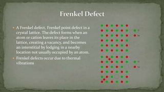  A Frenkel defect, Frenkel point defect in a
crystal lattice. The defect forms when an
atom or cation leaves its place in the
lattice, creating a vacancy, and becomes
an interstitial by lodging in a nearby
location not usually occupied by an atom.
 Frenkel defects occur due to thermal
vibrations
 