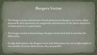  The Burgers vector, named after Dutch physicist Jan Burgers, is a vector, often
denoted b, that represents the magnitude and direction of the lattice distortion
of dislocation in a crystal lattice.
 The burgers vector is found using a burgers circuit such that it encircles the
dislocation.
 In edge dislocations, the Burgers vector and dislocation line are at right angles to
one another. In screw dislocations, they are parallel.
 