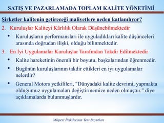 Müşteri İlişkilerinin Yeni Boyutları
SATIŞ VE PAZARLAMADA TOPLAM KALİTE YÖNETİMİ
Şirketler kalitenin getireceği maliyetlere neden katlanılıyor?
2. Kuruluşlar Kaliteyi Kârlılık Olarak Düşünebilmektedir
• Kuruluşların performansları ile uyguladıkları kalite düşünceleri
arasında doğrudan ilişki, olduğu bilinmektedir.
3. En İyi Uygulamalar Kuruluşlar Tarafından Takdir Edilmektedir
• Kalite hareketinin önemli bir boyutu, başkalarından öğrenmedir.
• Bugünün kuruluşlarının takdir ettikleri en iyi uygulamalar
nelerdir?
• General Motors yetkilileri, "Dünyadaki kalite devrimi, yapmakta
olduğumuz uygulamaları değiştirmemize neden olmuştur." diye
açıklamalarda bulunmuşlardır.
 