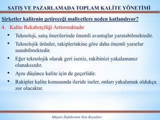 Müşteri İlişkilerinin Yeni Boyutları
SATIŞ VE PAZARLAMADA TOPLAM KALİTE YÖNETİMİ
Şirketler kalitenin getireceği maliyetlere neden katlanılıyor?
4. Kalite Rekabetçiliği Arttırmaktadır
• Teknoloji, satış önerilerinde önemli avantajlar yaratabilmektedir.
• Teknolojik ürünler, rakiplerinkine göre daha önemli yararlar
sunabilmektedir.
• Eğer teknolojik olarak geri iseniz, rakibinizi yakalamanız
olanaksızdır.
• Aynı düşünce kalite için de geçerlidir.
• Rakipler kalite konusunda ileride iseler, onları yakalamak oldukça
zor olacaktır.
 