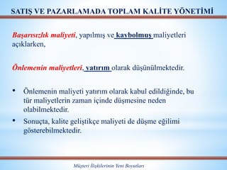 Başarısızlık maliyeti, yapılmış ve kaybolmuş maliyetleri
açıklarken,
Önlemenin maliyetleri, yatırım olarak düşünülmektedir.
• Önlemenin maliyeti yatırım olarak kabul edildiğinde, bu
tür maliyetlerin zaman içinde düşmesine neden
olabilmektedir.
• Sonuçta, kalite geliştikçe maliyeti de düşme eğilimi
gösterebilmektedir.
Müşteri İlişkilerinin Yeni Boyutları
SATIŞ VE PAZARLAMADA TOPLAM KALİTE YÖNETİMİ
 