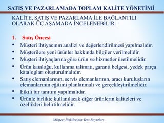 KALİTE, SATIŞ VE PAZARLAMA İLE BAĞLANTILI
OLARAK ÜÇ AŞAMADA İNCELENEBİLİR:
1. Satış Öncesi
• Müşteri ihtiyacının analizi ve değerlendirilmesi yapılmalıdır.
• Müşterilere yeni ürünler hakkında bilgiler verilmelidir.
• Müşteri ihtiyaçlarına göre ürün ve hizmetler üretilmelidir.
• Ürün kataloğu, kullanma talimatı, garanti belgesi, yedek parça
katalogları oluşturulmalıdır.
• Satış elemanlarının, servis elemanlarının, aracı kuruluşların
elemanlarının eğitimi planlanmalı ve gerçekleştirilmelidir.
• Etkili bir tanıtım yapılmalıdır.
• Ürünle birlikte kullanılacak diğer ürünlerin kaliteleri ve
özellikleri belirtilmelidir.
Müşteri İlişkilerinin Yeni Boyutları
SATIŞ VE PAZARLAMADA TOPLAM KALİTE YÖNETİMİ
 