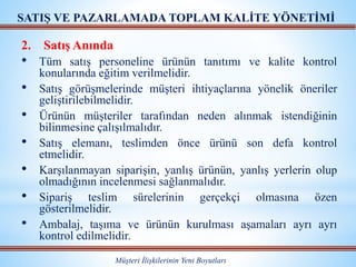 2. Satış Anında
• Tüm satış personeline ürünün tanıtımı ve kalite kontrol
konularında eğitim verilmelidir.
• Satış görüşmelerinde müşteri ihtiyaçlarına yönelik öneriler
geliştirilebilmelidir.
• Ürünün müşteriler tarafından neden alınmak istendiğinin
bilinmesine çalışılmalıdır.
• Satış elemanı, teslimden önce ürünü son defa kontrol
etmelidir.
• Karşılanmayan siparişin, yanlış ürünün, yanlış yerlerin olup
olmadığının incelenmesi sağlanmalıdır.
• Sipariş teslim sürelerinin gerçekçi olmasına özen
gösterilmelidir.
• Ambalaj, taşıma ve ürünün kurulması aşamaları ayrı ayrı
kontrol edilmelidir.
Müşteri İlişkilerinin Yeni Boyutları
SATIŞ VE PAZARLAMADA TOPLAM KALİTE YÖNETİMİ
 