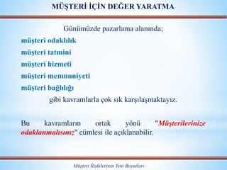 Günümüzde pazarlama alanında;
müşteri odaklılık
müşteri tatmini
müşteri hizmeti
müşteri memnuniyeti
müşteri bağlılığı
gibi kavramlarla çok sık karşılaşmaktayız.
Bu kavramların ortak yönü "Müşterilerinize
odaklanmalısınız" cümlesi ile açıklanabilir.
Müşteri İlişkilerinin Yeni Boyutları
MÜŞTERİ İÇİN DEĞER YARATMA
 