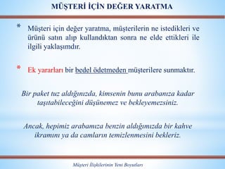 * Müşteri için değer yaratma, müşterilerin ne istedikleri ve
ürünü satın alıp kullandıktan sonra ne elde ettikleri ile
ilgili yaklaşımdır.
* Ek yararları bir bedel ödetmeden müşterilere sunmaktır.
Bir paket tuz aldığınızda, kimsenin bunu arabanıza kadar
taşıtabileceğini düşünemez ve bekleyemezsiniz.
Ancak, hepimiz arabamıza benzin aldığımızda bir kahve
ikramını ya da camların temizlenmesini bekleriz.
Müşteri İlişkilerinin Yeni Boyutları
MÜŞTERİ İÇİN DEĞER YARATMA
 