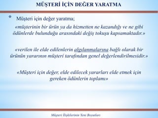 * Müşteri için değer yaratma;
«müşterinin bir ürün ya da hizmetten ne kazandığı ve ne gibi
ödünlerde bulunduğu arasındaki değiş tokuşu kapsamaktadır.»
«verilen ile elde edilenlerin algılanmalarına bağlı olarak bir
ürünün yararının müşteri tarafından genel değerlendirilmesidir.»
«Müşteri için değer, elde edilecek yararları elde etmek için
gereken ödünlerin toplamı»
Müşteri İlişkilerinin Yeni Boyutları
MÜŞTERİ İÇİN DEĞER YARATMA
 