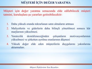 Müşteri için değer yaratma sonucunda elde edilebilecek müşteri
tatmini, kuruluşlara şu yararları getirebilecektir:
1. Daha yüksek oranda tekrarlanan satın almaların artması
2. Maliyetlerin ve giderlerin daha bilinçli yönetilmesi sonucu kâr
marjlarının yükselmesi.
3. Yaratıcılık destekleneceğinden çalışanların motivasyonlarının
yükselmesi ve şirketten ayrılma oranlarının düşmesi
4. Yüksek değer elde eden müşterilerin duygularını yakınlarına
aktarmaları.
Müşteri İlişkilerinin Yeni Boyutları
MÜŞTERİ İÇİN DEĞER YARATMA
 