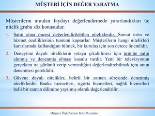Müşterilerin umulan faydayı değerlendirmede yararlandıkları üç
nitelik grubu söz konusudur.
1. Satın alma öncesi değerlendirilebilen niteliklerdir. Somut ürün ve
hizmet özelliklerinin tümünü kapsarlar. Müşterilerin hangi nitelikleri
kararlarında kullandığını bilmek, bir kuruluş için son derece önemlidir.
2. Deneyime dayalı niteliklerin ortaya çıkabilmesi için ürünün satın
alınmış ve denenmiş olması koşulu vardır. Yeni bir televizyonun
gerçekten iyi görüntü verip vermediğini değerlendirebilmek için onun
denenmesi gereklidir.
3. Güvene dayalı nitelikler, belirli bir zaman süresinde denenmiş
niteliklerdir. Banka hizmetleri, sigorta hizmetleri, sağlık hizmetleri
belli bir zaman dilimine yayılmış olarak değerlendirilir.
Müşteri İlişkilerinin Yeni Boyutları
MÜŞTERİ İÇİN DEĞER YARATMA
 