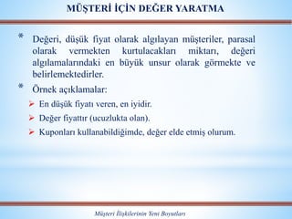 * Değeri, düşük fiyat olarak algılayan müşteriler, parasal
olarak vermekten kurtulacakları miktarı, değeri
algılamalarındaki en büyük unsur olarak görmekte ve
belirlemektedirler.
* Örnek açıklamalar:
 En düşük fiyatı veren, en iyidir.
 Değer fiyattır (ucuzlukta olan).
 Kuponları kullanabildiğimde, değer elde etmiş olurum.
Müşteri İlişkilerinin Yeni Boyutları
MÜŞTERİ İÇİN DEĞER YARATMA
 