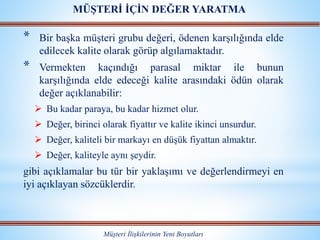 * Bir başka müşteri grubu değeri, ödenen karşılığında elde
edilecek kalite olarak görüp algılamaktadır.
* Vermekten kaçındığı parasal miktar ile bunun
karşılığında elde edeceği kalite arasındaki ödün olarak
değer açıklanabilir:
 Bu kadar paraya, bu kadar hizmet olur.
 Değer, birinci olarak fiyattır ve kalite ikinci unsurdur.
 Değer, kaliteli bir markayı en düşük fiyattan almaktır.
 Değer, kaliteyle aynı şeydir.
gibi açıklamalar bu tür bir yaklaşımı ve değerlendirmeyi en
iyi açıklayan sözcüklerdir.
Müşteri İlişkilerinin Yeni Boyutları
MÜŞTERİ İÇİN DEĞER YARATMA
 