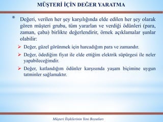 * Değeri, verilen her şey karşılığında elde edilen her şey olarak
gören müşteri grubu, tüm yararlan ve verdiği ödünleri (para,
zaman, çaba) birlikte değerlendirir, örnek açıklamalar şunlar
olabilir:
 Değer, güzel görünmek için harcadığım para ve zamandır.
 Değer, ödediğim fiyat ile elde ettiğim elektrik süpürgesi ile neler
yapabileceğimdir.
 Değer, katlandığım ödünler karşısında yaşam biçimine uygun
tatminler sağlamaktır.
Müşteri İlişkilerinin Yeni Boyutları
MÜŞTERİ İÇİN DEĞER YARATMA
 