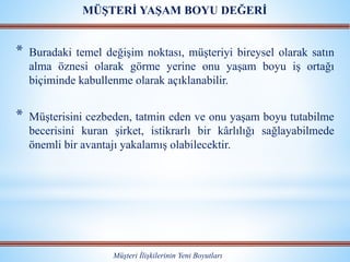 * Buradaki temel değişim noktası, müşteriyi bireysel olarak satın
alma öznesi olarak görme yerine onu yaşam boyu iş ortağı
biçiminde kabullenme olarak açıklanabilir.
* Müşterisini cezbeden, tatmin eden ve onu yaşam boyu tutabilme
becerisini kuran şirket, istikrarlı bir kârlılığı sağlayabilmede
önemli bir avantajı yakalamış olabilecektir.
Müşteri İlişkilerinin Yeni Boyutları
MÜŞTERİ YAŞAM BOYU DEĞERİ
 