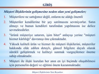 Müşteri İlişkilerinin gelişmesine neden olan yeni gelişmeler;
1. Müşterilere ne sattığımız değil, onların ne aldığı önemli
2. Müşteriler kendilerine bir şey satılmasını sevmiyorlar. Satın
almayı ve bunun kendileri tarafından yapılmasını ise delice
sevmektedirler.
3. "ürünü müşteriye satarım, işim biter" anlayışı yerine "müşteri
hizmet kârlılığı" davranışı öne çıkmaktadır.
4. Yüksek kaliteli ürün ve hizmet ile müşteri ilişkilerini, müşteriler
hakkında elde edilen detaylı, güncel bilgilere dayalı olarak
sürekli geliştirmek ve kaliteyi sunmak vazgeçilemez öneme
sahip olmaktadır.
5. Müşteri ile ilişki kurulan her anın en iyi biçimde oluşabilmesi
için personelin değeri ve eğitimi önem kazanmaktadır.
Müşteri İlişkilerinin Yeni Boyutları
GİRİŞ
 