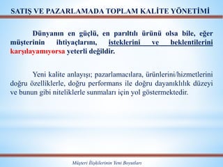Müşteri İlişkilerinin Yeni Boyutları
SATIŞ VE PAZARLAMADA TOPLAM KALİTE YÖNETİMİ
Dünyanın en güçlü, en parıltılı ürünü olsa bile, eğer
müşterinin ihtiyaçlarını, isteklerini ve beklentilerini
karşılayamıyorsa yeterli değildir.
Yeni kalite anlayışı; pazarlamacılara, ürünlerini/hizmetlerini
doğru özelliklerle, doğru performans ile doğru dayanıklılık düzeyi
ve bunun gibi niteliklerle sunmaları için yol göstermektedir.
 