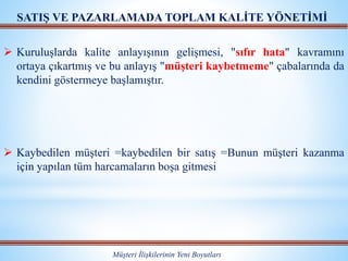 Müşteri İlişkilerinin Yeni Boyutları
SATIŞ VE PAZARLAMADA TOPLAM KALİTE YÖNETİMİ
 Kuruluşlarda kalite anlayışının gelişmesi, "sıfır hata" kavramını
ortaya çıkartmış ve bu anlayış "müşteri kaybetmeme" çabalarında da
kendini göstermeye başlamıştır.
 Kaybedilen müşteri =kaybedilen bir satış =Bunun müşteri kazanma
için yapılan tüm harcamaların boşa gitmesi
 