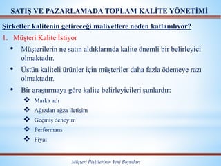 Müşteri İlişkilerinin Yeni Boyutları
SATIŞ VE PAZARLAMADA TOPLAM KALİTE YÖNETİMİ
Şirketler kalitenin getireceği maliyetlere neden katlanılıyor?
1. Müşteri Kalite İstiyor
• Müşterilerin ne satın aldıklarında kalite önemli bir belirleyici
olmaktadır.
• Üstün kaliteli ürünler için müşteriler daha fazla ödemeye razı
olmaktadır.
• Bir araştırmaya göre kalite belirleyicileri şunlardır:
 Marka adı
 Ağızdan ağza iletişim
 Geçmiş deneyim
 Performans
 Fiyat
 