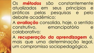 Os métodos são constantemente
atualizados em seus princípios e
práticas pelas pesquisas e pelo
debate acadêmico;
A avaliação consolida, hoje, o sentido
construtivo, emancipatório e
colaborativo;
A recuperação da aprendizagem é,
mais que uma determinação legal,
um compromisso sociopedagógico.
 